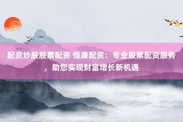 配资炒股股票配资 恒康配资：专业股票配资服务，助您实现财富增长新机遇