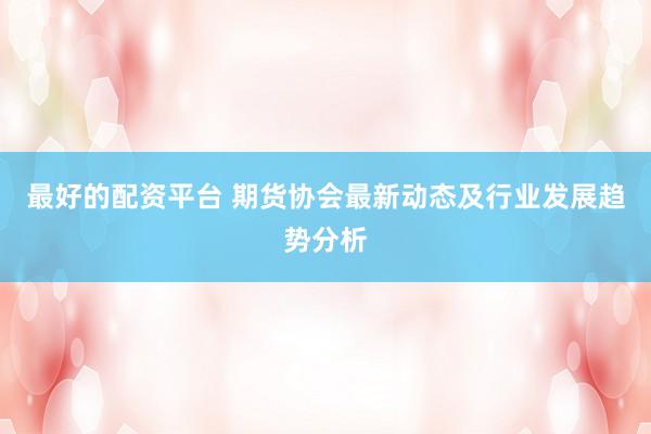最好的配资平台 期货协会最新动态及行业发展趋势分析