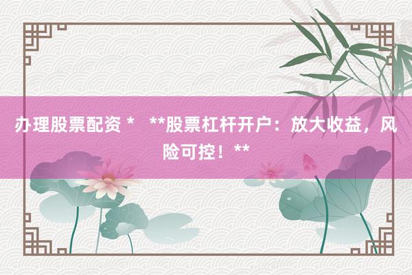 办理股票配资 *   **股票杠杆开户：放大收益，风险可控！**