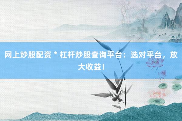 网上炒股配资 * 杠杆炒股查询平台：选对平台，放大收益！