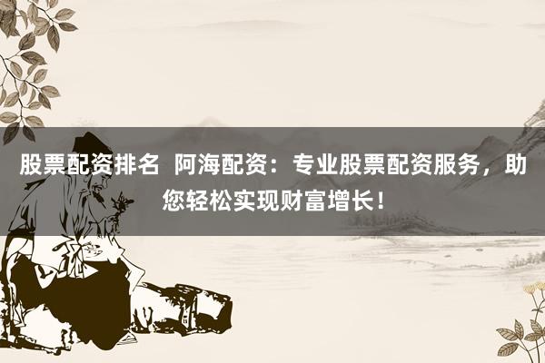 股票配资排名  阿海配资：专业股票配资服务，助您轻松实现财富增长！