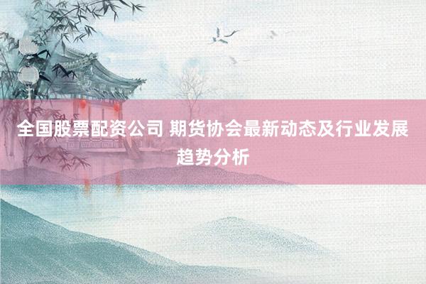 全国股票配资公司 期货协会最新动态及行业发展趋势分析