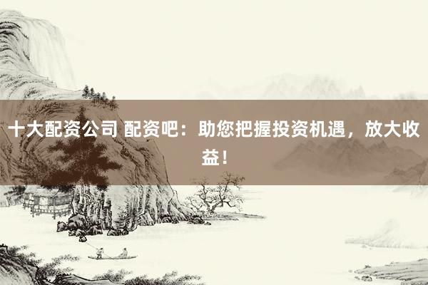十大配资公司 配资吧：助您把握投资机遇，放大收益！