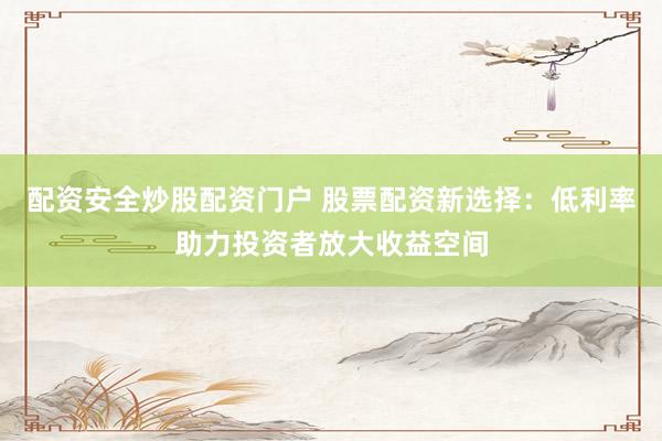 配资安全炒股配资门户 股票配资新选择：低利率助力投资者放大收益空间