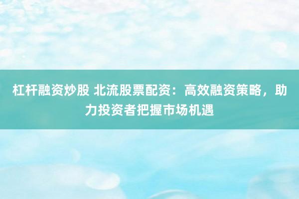杠杆融资炒股 北流股票配资：高效融资策略，助力投资者把握市场机遇