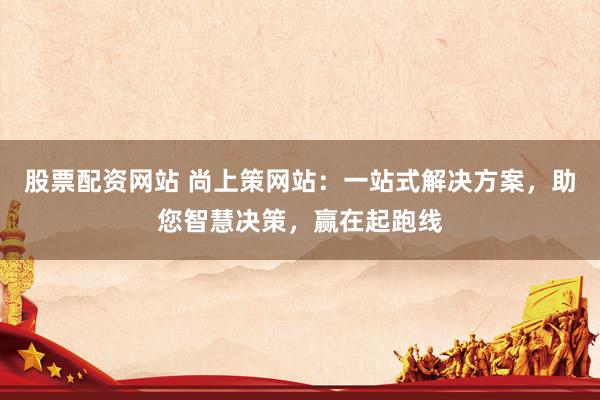 股票配资网站 尚上策网站：一站式解决方案，助您智慧决策，赢在起跑线