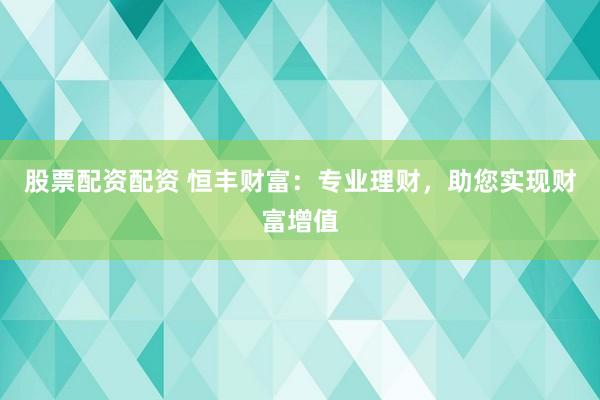 股票配资配资 恒丰财富：专业理财，助您实现财富增值