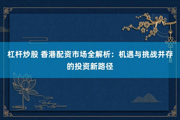 杠杆炒股 香港配资市场全解析：机遇与挑战并存的投资新路径