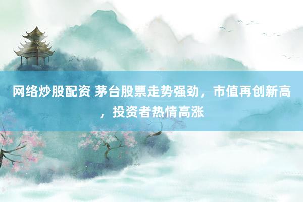 网络炒股配资 茅台股票走势强劲，市值再创新高，投资者热情高涨