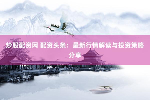 炒股配资网 配资头条：最新行情解读与投资策略分享