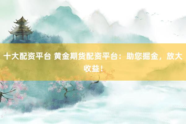十大配资平台 黄金期货配资平台：助您掘金，放大收益！