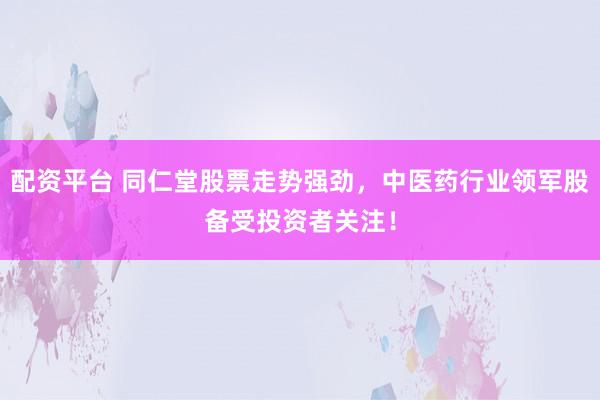 配资平台 同仁堂股票走势强劲，中医药行业领军股备受投资者关注！
