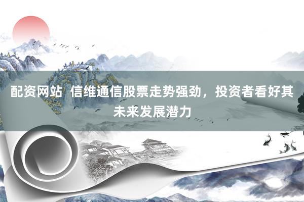 配资网站  信维通信股票走势强劲，投资者看好其未来发展潜力