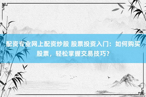 配资专业网上配资炒股 股票投资入门：如何购买股票，轻松掌握交易技巧？
