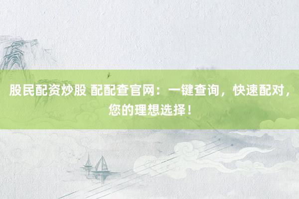 股民配资炒股 配配查官网：一键查询，快速配对，您的理想选择！