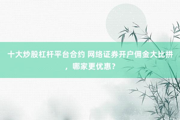 十大炒股杠杆平台合约 网络证券开户佣金大比拼，哪家更优惠？