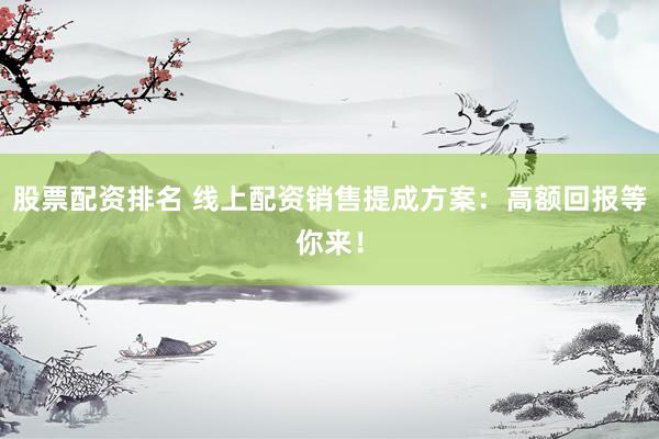 股票配资排名 线上配资销售提成方案：高额回报等你来！