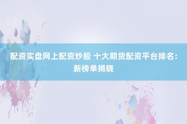 配资实盘网上配资炒股 十大期货配资平台排名：新榜单揭晓
