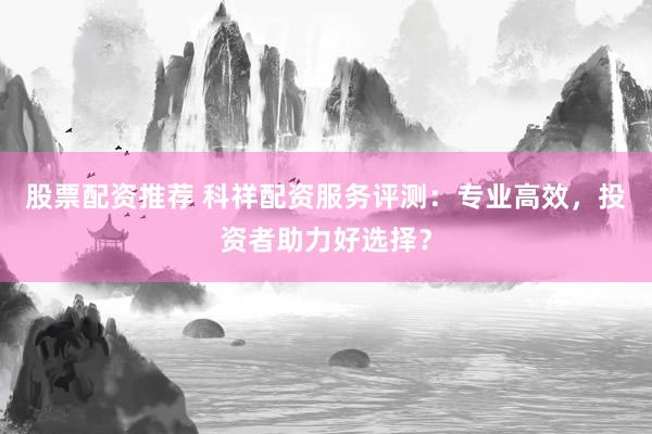 股票配资推荐 科祥配资服务评测：专业高效，投资者助力好选择？