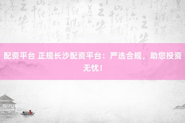 配资平台 正规长沙配资平台：严选合规，助您投资无忧！