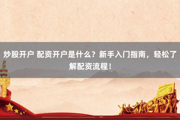炒股开户 配资开户是什么？新手入门指南，轻松了解配资流程！