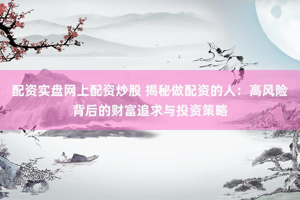 配资实盘网上配资炒股 揭秘做配资的人：高风险背后的财富追求与投资策略
