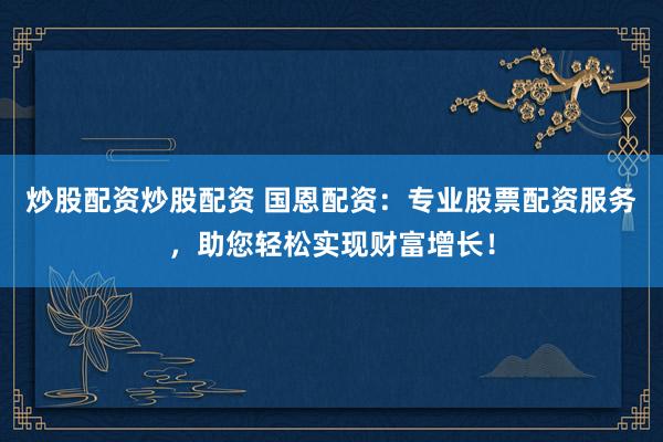 炒股配资炒股配资 国恩配资：专业股票配资服务，助您轻松实现财富增长！