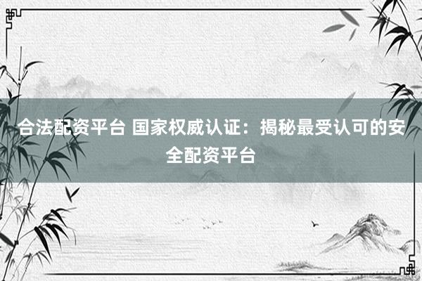 合法配资平台 国家权威认证：揭秘最受认可的安全配资平台