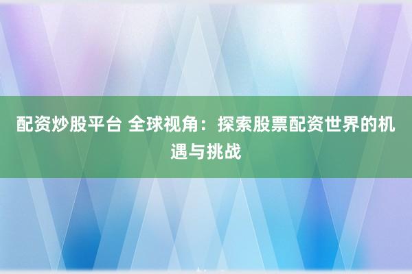 配资炒股平台 全球视角：探索股票配资世界的机遇与挑战
