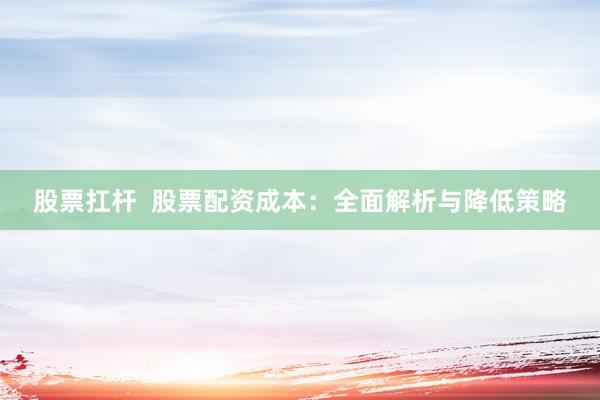股票扛杆  股票配资成本：全面解析与降低策略