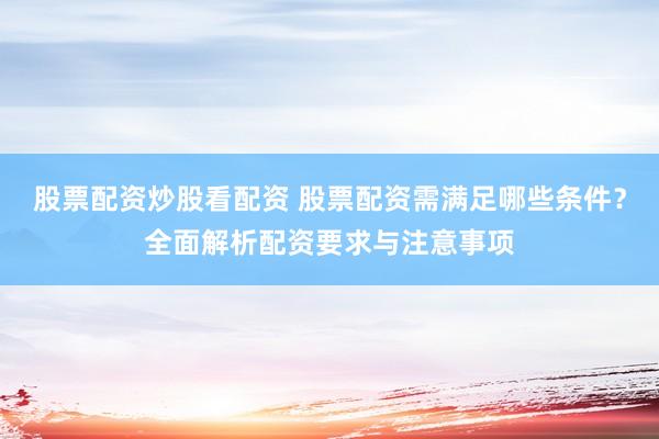 股票配资炒股看配资 股票配资需满足哪些条件？全面解析配资要求与注意事项