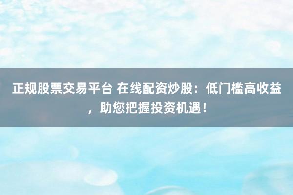 正规股票交易平台 在线配资炒股：低门槛高收益，助您把握投资机遇！