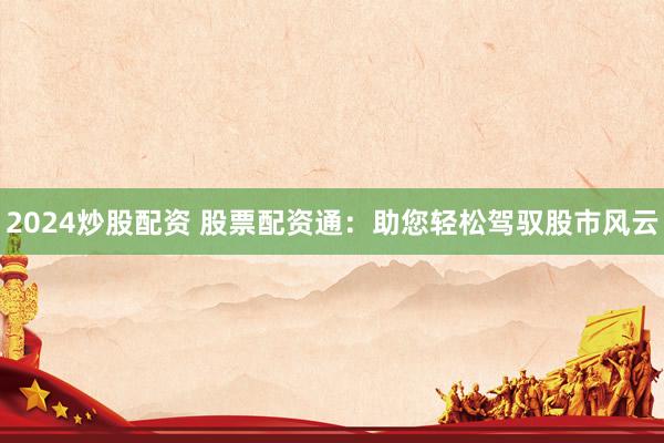 2024炒股配资 股票配资通：助您轻松驾驭股市风云