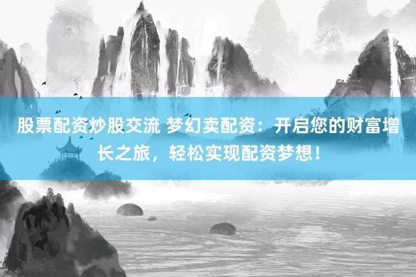 股票配资炒股交流 梦幻卖配资：开启您的财富增长之旅，轻松实现配资梦想！