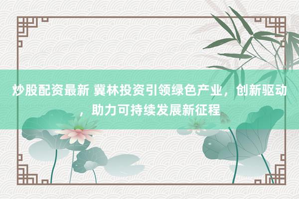 炒股配资最新 冀林投资引领绿色产业，创新驱动，助力可持续发展新征程