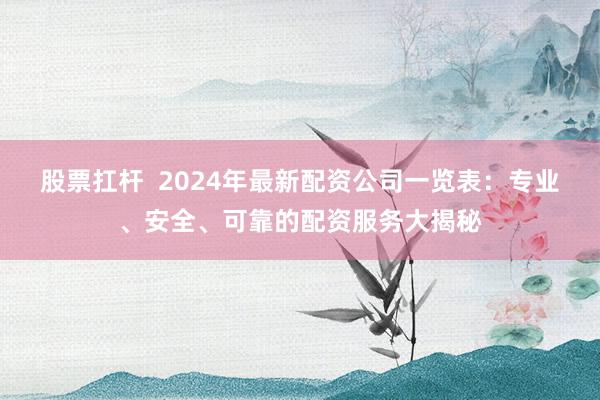 股票扛杆  2024年最新配资公司一览表：专业、安全、可靠的配资服务大揭秘