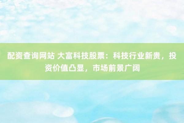 配资查询网站 大富科技股票：科技行业新贵，投资价值凸显，市场前景广阔