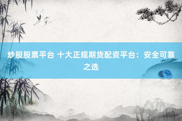 炒股股票平台 十大正规期货配资平台：安全可靠之选