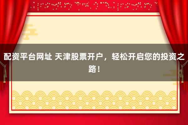 配资平台网址 天津股票开户，轻松开启您的投资之路！