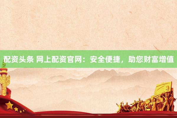 配资头条 网上配资官网：安全便捷，助您财富增值