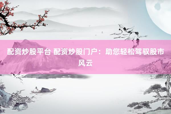 配资炒股平台 配资炒股门户：助您轻松驾驭股市风云