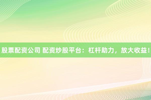 股票配资公司 配资炒股平台：杠杆助力，放大收益！
