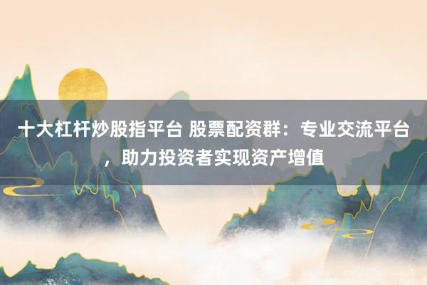 十大杠杆炒股指平台 股票配资群：专业交流平台，助力投资者实现资产增值