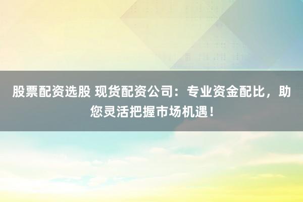 股票配资选股 现货配资公司：专业资金配比，助您灵活把握市场机遇！