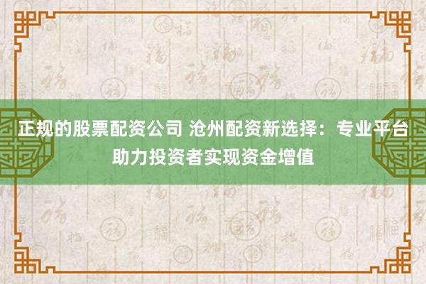 正规的股票配资公司 沧州配资新选择：专业平台助力投资者实现资金增值