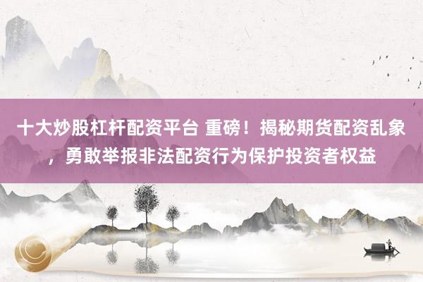 十大炒股杠杆配资平台 重磅！揭秘期货配资乱象，勇敢举报非法配资行为保护投资者权益