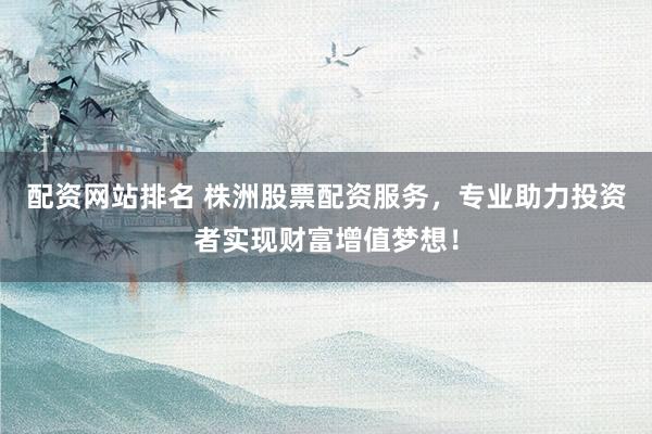 配资网站排名 株洲股票配资服务，专业助力投资者实现财富增值梦想！
