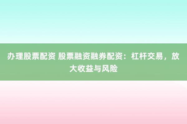 办理股票配资 股票融资融券配资：杠杆交易，放大收益与风险