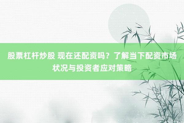 股票杠杆炒股 现在还配资吗？了解当下配资市场状况与投资者应对策略