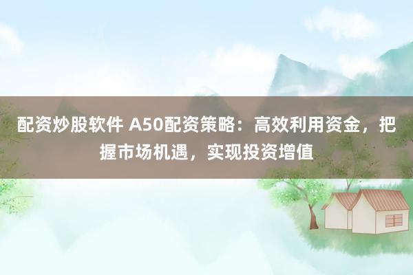 配资炒股软件 A50配资策略：高效利用资金，把握市场机遇，实现投资增值